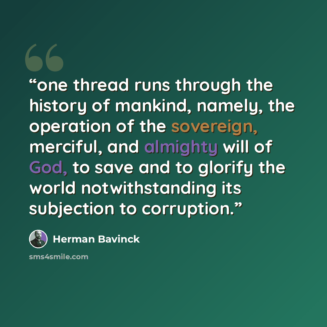 “one thread runs through the history of mankind, namely, the operation of the sovereign, merciful, and almighty will of God, to save and to glorify the world notwithstanding its subjection to corruption.” quote by Herman Bavinck