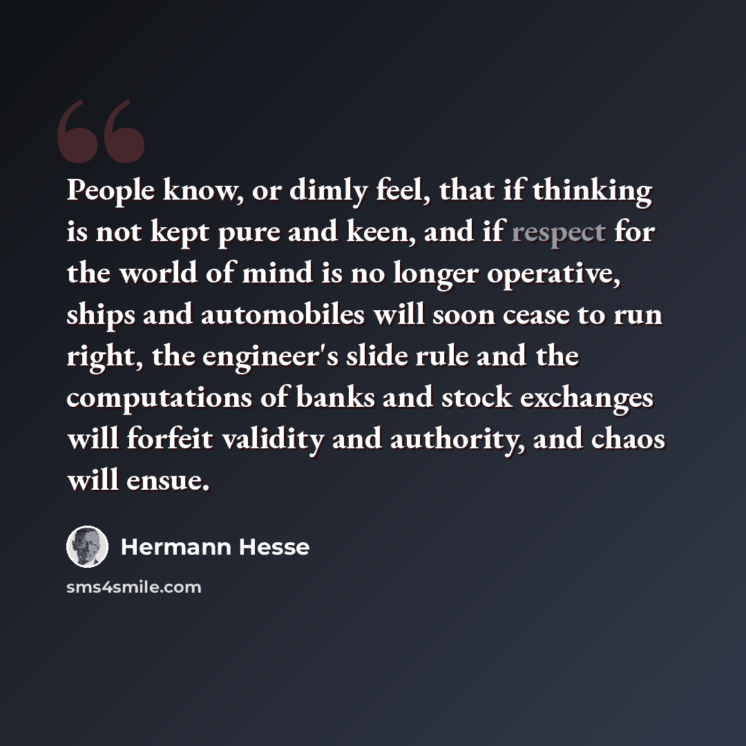 “People know, or dimly feel, that if thinking is not kept pure and keen, and if respect for the world of mind is no longer operative, ships and automobiles will soon cease to run right, the engineer's slide rule and the computations of banks and stock exchanges will forfeit validity and authority…” quote by Hermann Hesse