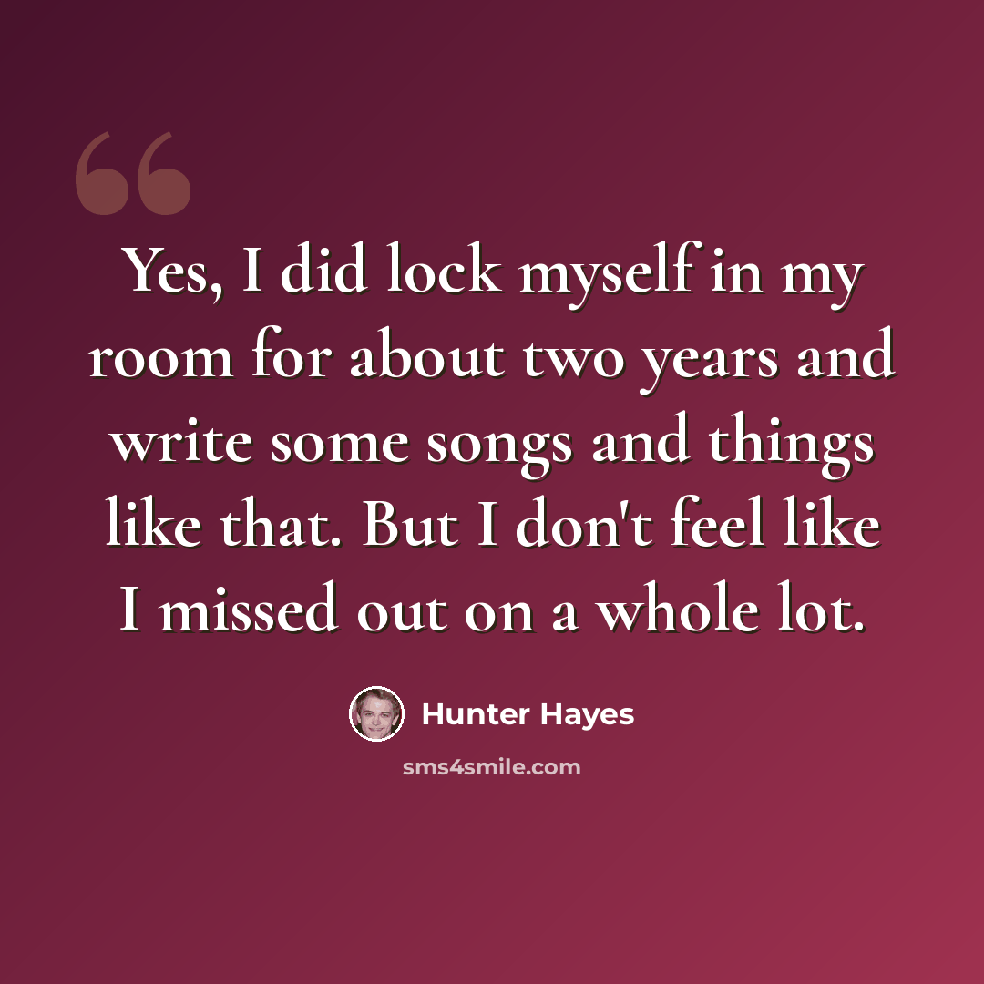 “Yes, I did lock myself in my room for about two years and write some songs and things like that. But I don't feel like I missed out on a whole lot.” quote by Hunter Hayes