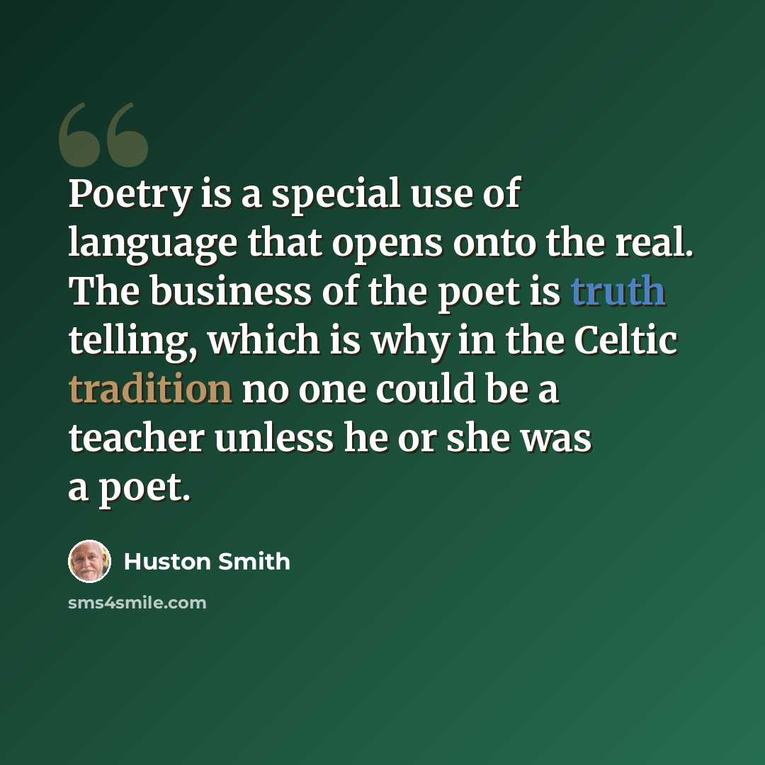 “Poetry is a special use of language that opens onto the real. The business of the poet is truth telling, which is why in the Celtic tradition no one could be a teacher unless he or she was a poet.” quote by Huston Smith