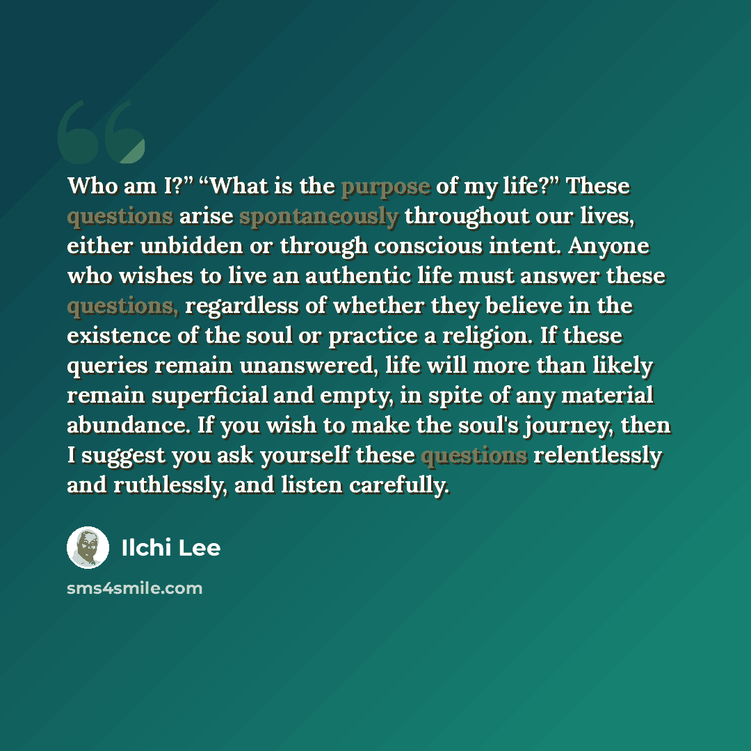 “Who am I?” “What is the purpose of my life?” These questions arise spontaneously throughout our lives, either unbidden or through conscious intent. Anyone who wishes to live an authentic life must answer these questions, regardless of whether they believe in the existence of the soul or practice a…” quote by Ilchi Lee