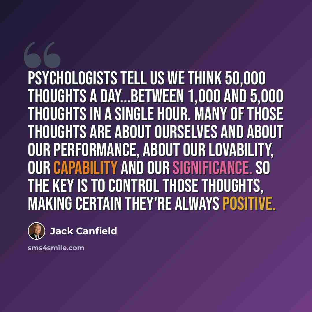 “Psychologists tell us we think 50,000 thoughts a day...between 1,000 and 5,000 thoughts in a single hour. Many of those thoughts are about ourselves and about our performance, about our lovability, our capability and our significance. So the key is to control those thoughts, making certain they're…” quote by Jack Canfield