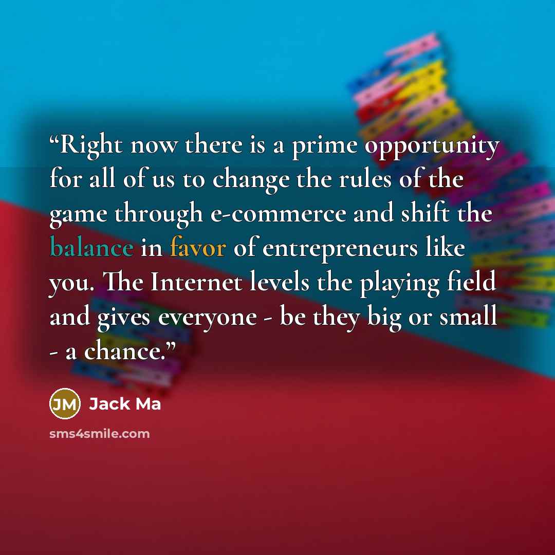 “Right now there is a prime opportunity for all of us to change the rules of the game through e-commerce and shift the balance in favor of entrepreneurs like you. The Internet levels the playing field and gives everyone - be they big or small - a chance.” quote by Jack Ma