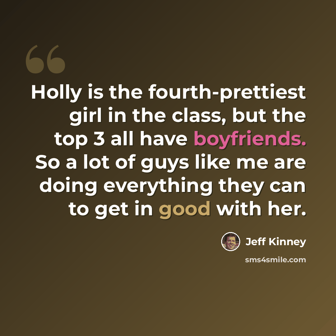 “Holly is the fourth-prettiest girl in the class, but the top 3 all have boyfriends. So a lot of guys like me are doing everything they can to get in good with her.” quote by Jeff Kinney