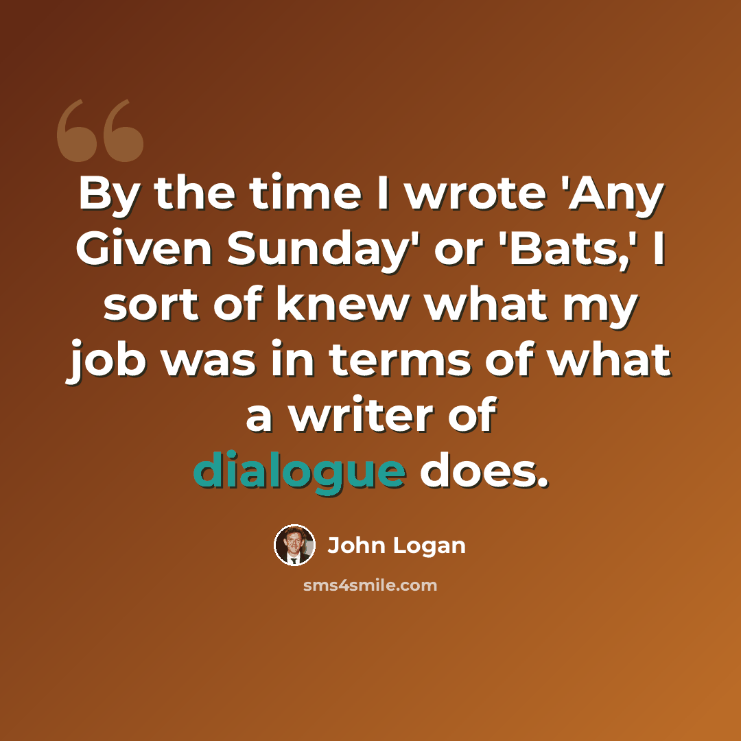 “By the time I wrote 'Any Given Sunday' or 'Bats,' I sort of knew what my job was in terms of what a writer of dialogue does.” quote by John Logan