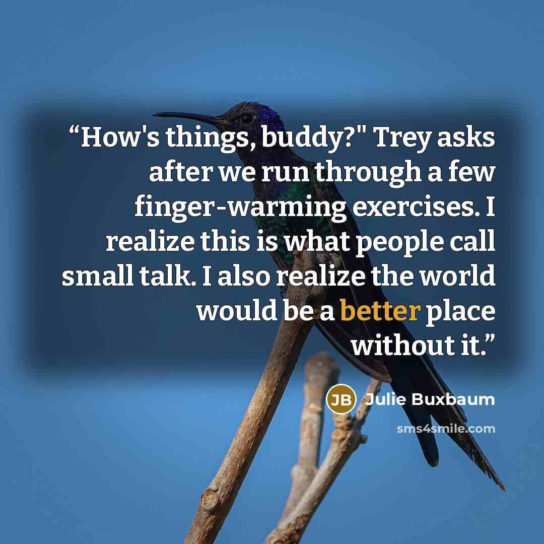 “How's things, buddy?" Trey asks after we run through a few finger-warming exercises. I realize this is what people call small talk. I also realize the world would be a better place without it.” quote by Julie Buxbaum
