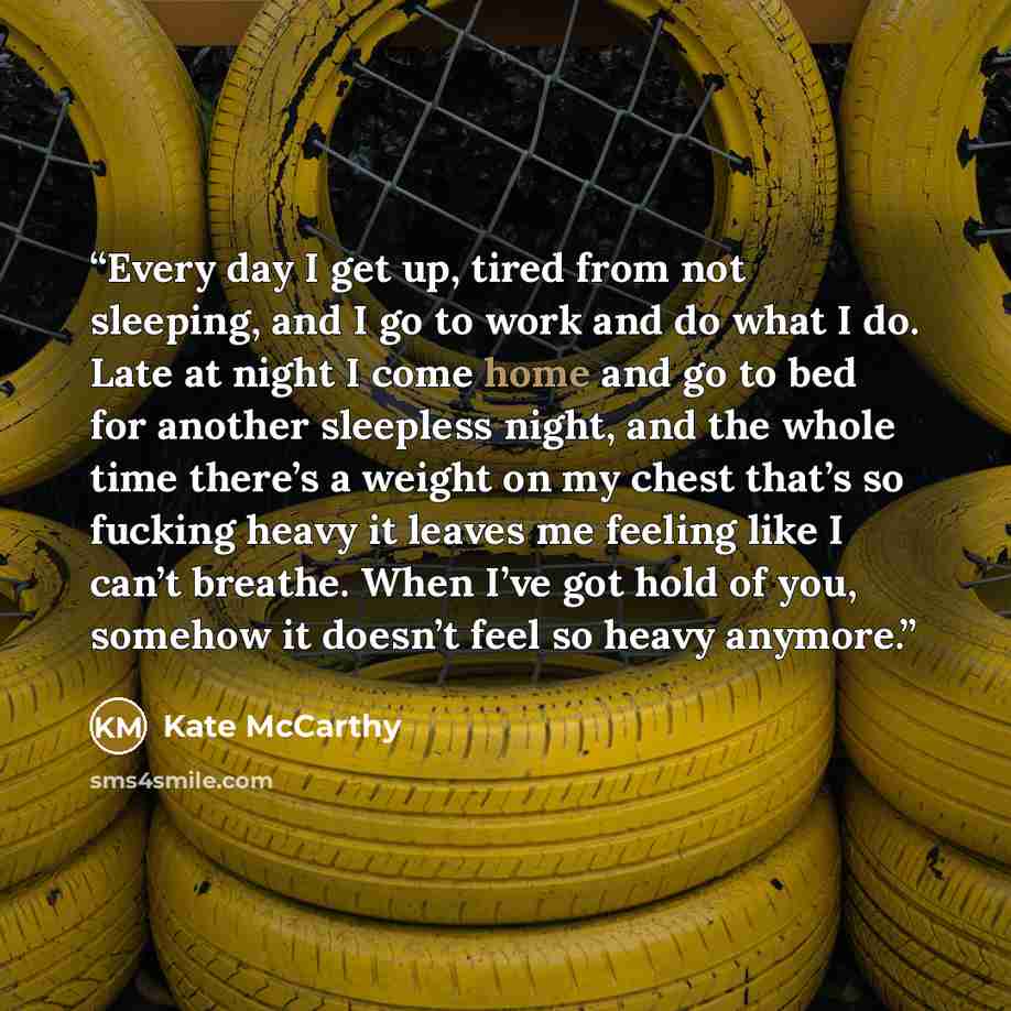 “Every day I get up, tired from not sleeping, and I go to work and do what I do. Late at night I come home and go to bed for another sleepless night, and the whole time there’s a weight on my chest that’s so fucking heavy it leaves me feeling like I can’t breathe. When I’ve got hold of you, somehow…” quote by Kate McCarthy