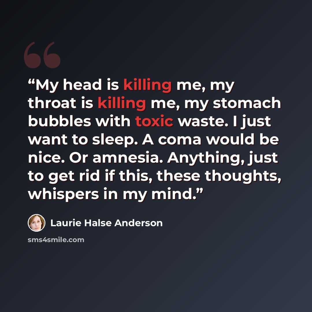 “My head is killing me, my throat is killing me, my stomach bubbles with toxic waste. I just want to sleep. A coma would be nice. Or amnesia. Anything, just to get rid if this, these thoughts, whispers in my mind.” quote by Laurie Halse Anderson