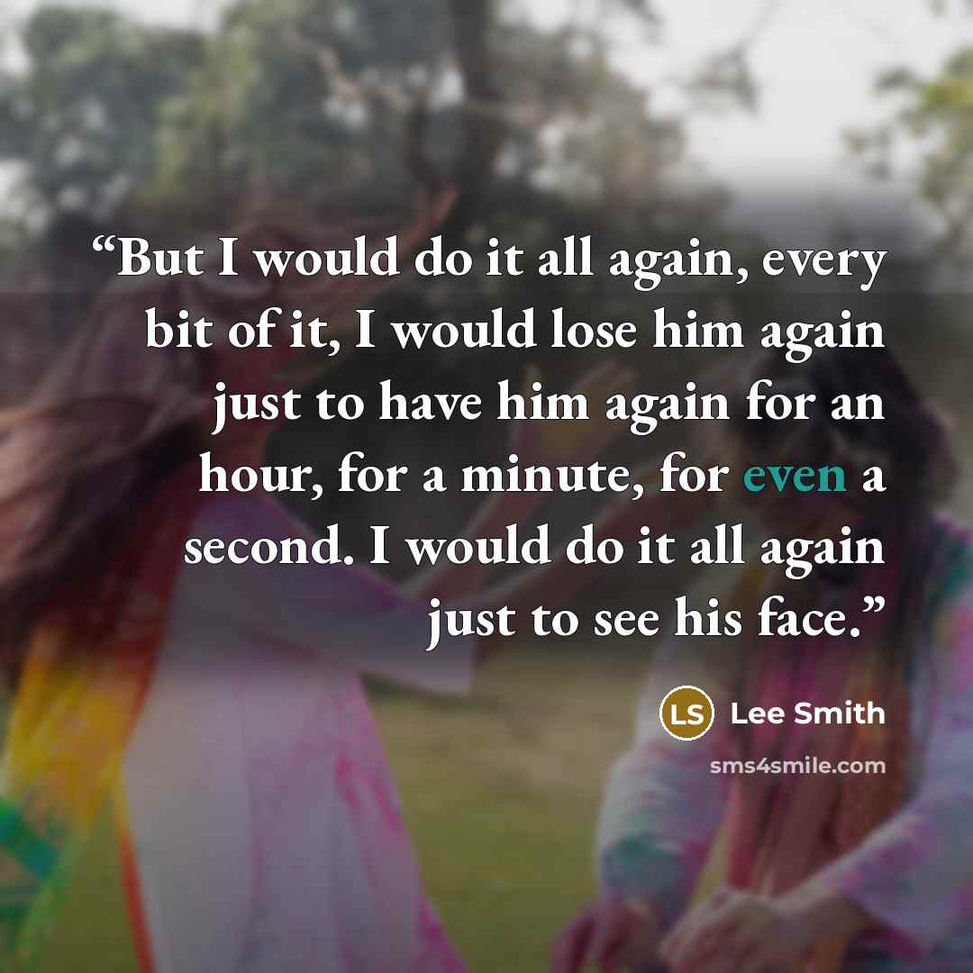“But I would do it all again, every bit of it, I would lose him again just to have him again for an hour, for a minute, for even a second. I would do it all again just to see his face.” quote by Lee Smith