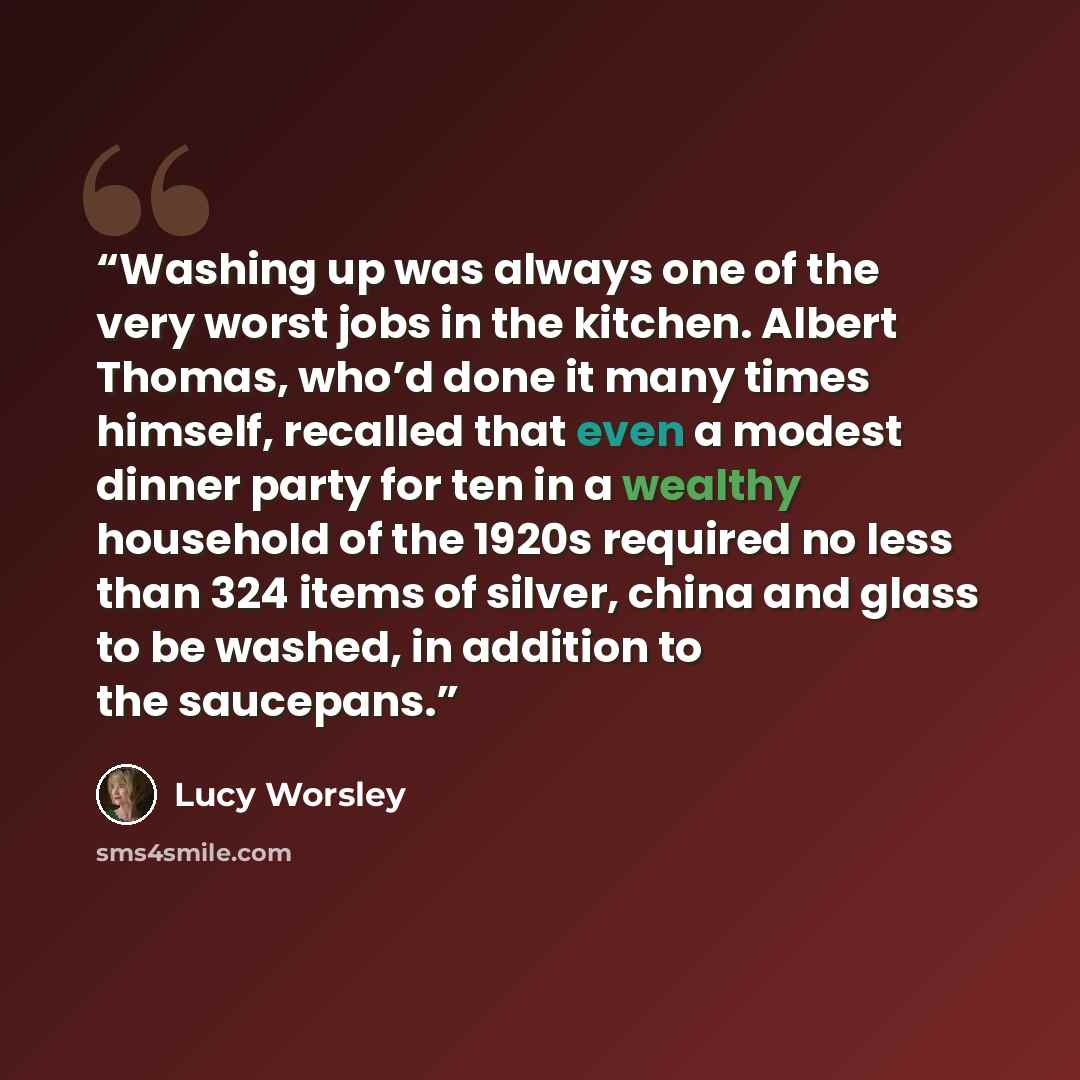 “Washing up was always one of the very worst jobs in the kitchen. Albert Thomas, who’d done it many times himself, recalled that even a modest dinner party for ten in a wealthy household of the 1920s required no less than 324 items of silver, china and glass to be washed, in addition to the…” quote by Lucy Worsley