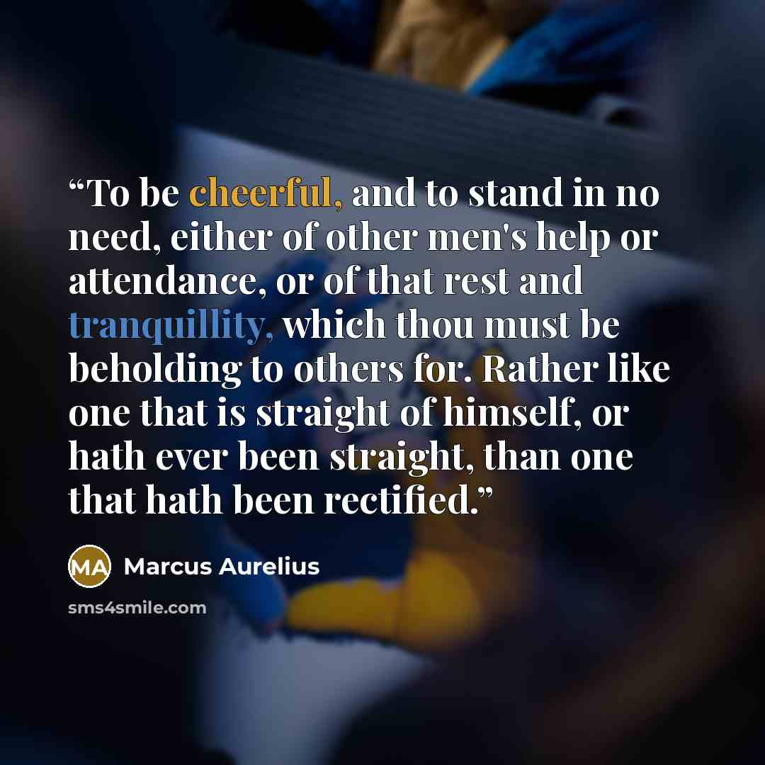 “To be cheerful, and to stand in no need, either of other men's help or attendance, or of that rest and tranquillity, which thou must be beholding to others for. Rather like one that is straight of himself, or hath ever been straight, than one that hath been rectified.” quote by Marcus Aurelius