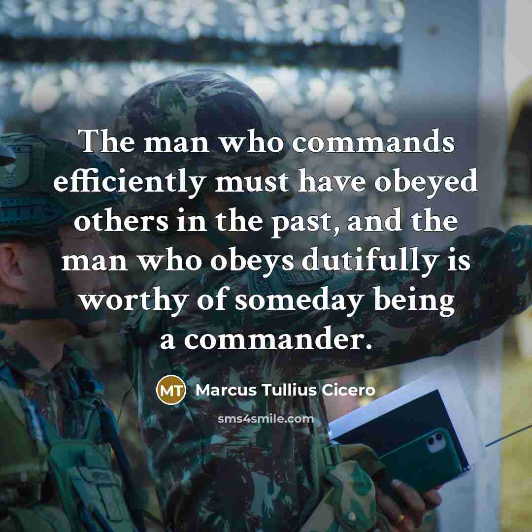 “The man who commands efficiently must have obeyed others in the past, and the man who obeys dutifully is worthy of someday being a commander.” quote by Marcus Tullius Cicero