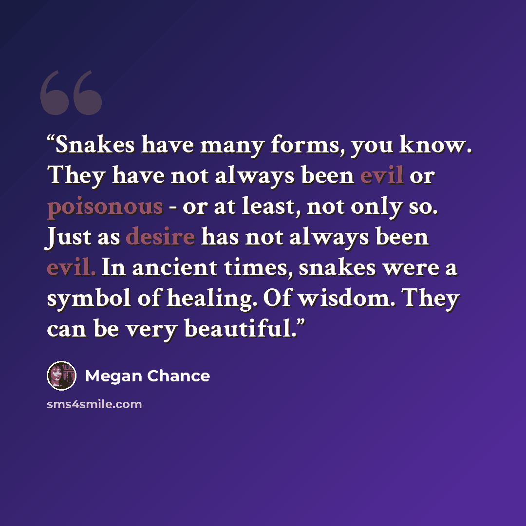 “Snakes have many forms, you know. They have not always been evil or poisonous - or at least, not only so. Just as desire has not always been evil. In ancient times, snakes were a symbol of healing. Of wisdom. They can be very beautiful.” quote by Megan Chance
