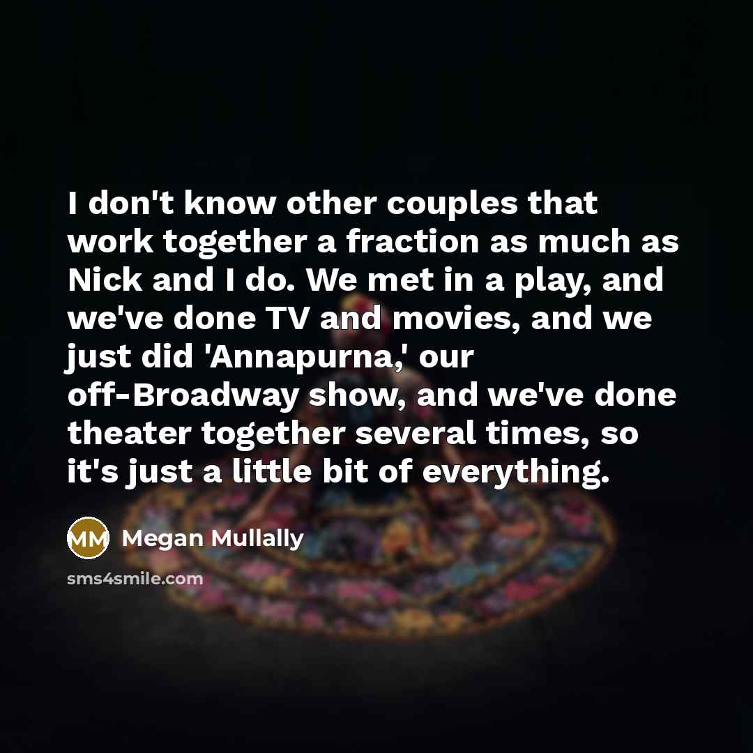 “I don't know other couples that work together a fraction as much as Nick and I do. We met in a play, and we've done TV and movies, and we just did 'Annapurna,' our off-Broadway show, and we've done theater together several times, so it's just a little bit of everything.” quote by Megan Mullally