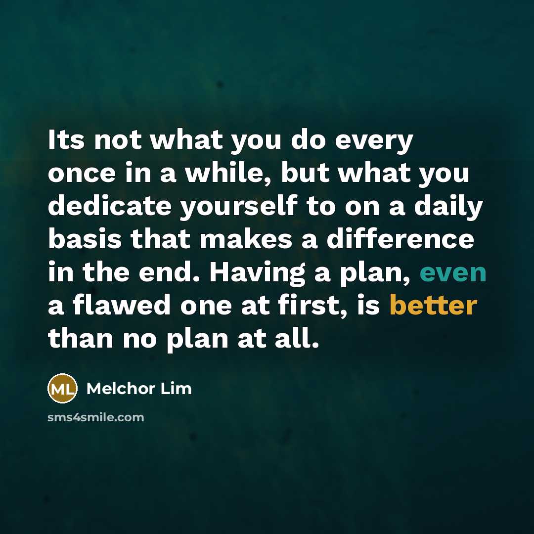 “Its not what you do every once in a while, but what you dedicate yourself to on a daily basis that makes a difference in the end. Having a plan, even a flawed one at first, is better than no plan at all.” quote by Melchor Lim