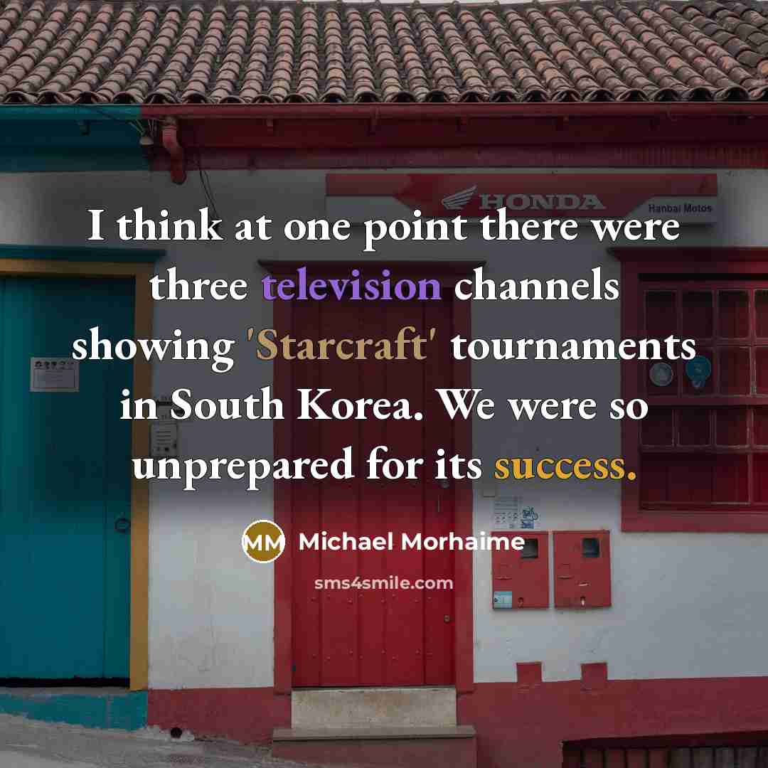 “I think at one point there were three television channels showing 'Starcraft' tournaments in South Korea. We were so unprepared for its success.” quote by Michael Morhaime