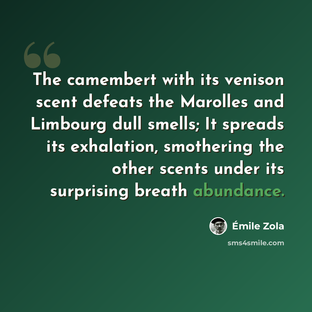 “The camembert with its venison scent defeats the Marolles and Limbourg dull smells; It spreads its exhalation, smothering the other scents under its surprising breath abundance.” quote by Emile Zola