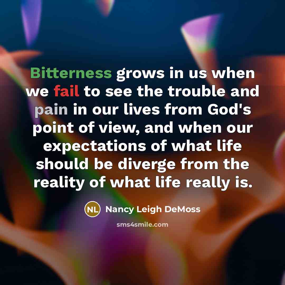 “Bitterness grows in us when we fail to see the trouble and pain in our lives from God's point of view, and when our expectations of what life should be diverge from the reality of what life really is.” quote by Nancy Leigh DeMoss
