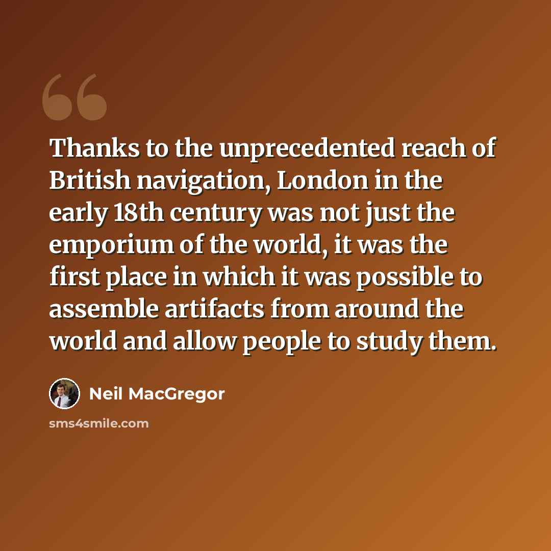 “Thanks to the unprecedented reach of British navigation, London in the early 18th century was not just the emporium of the world, it was the first place in which it was possible to assemble artifacts from around the world and allow people to study them.” quote by Neil MacGregor