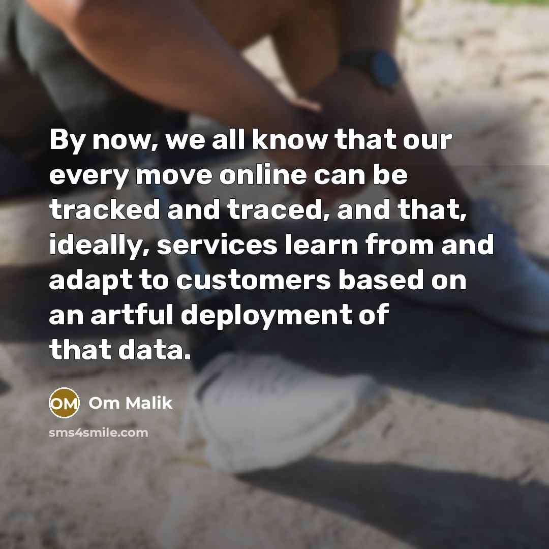 “By now, we all know that our every move online can be tracked and traced, and that, ideally, services learn from and adapt to customers based on an artful deployment of that data.” quote by Om Malik