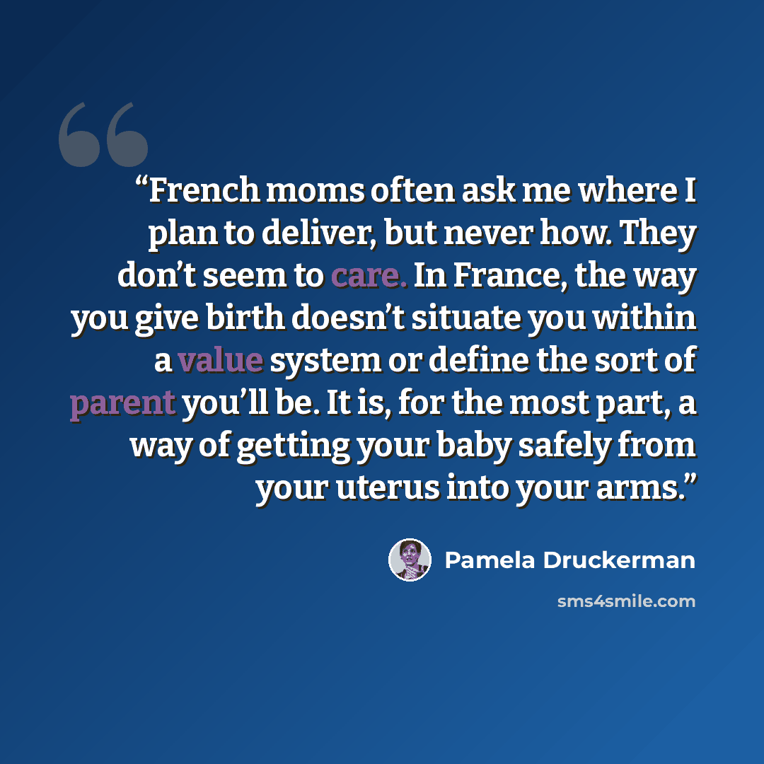 “French moms often ask me where I plan to deliver, but never how. They don’t seem to care. In France, the way you give birth doesn’t situate you within a value system or define the sort of parent you’ll be. It is, for the most part, a way of getting your baby safely from your uterus into your arms.” quote by Pamela Druckerman