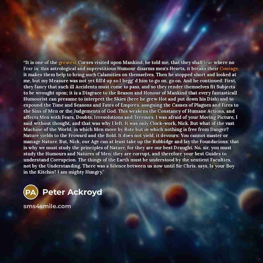 “It is one of the greatest Curses visited upon Mankind, he told me, that they shall fear where no Fear is: this astrological and superstitious Humour disarms men's Hearts, it breaks their Courage, it makes them help to bring such Calamities on themselves. Then he stopped short and looked at me, but…” quote by Peter Ackroyd