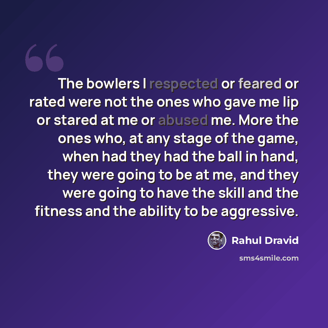 “The bowlers I respected or feared or rated were not the ones who gave me lip or stared at me or abused me. More the ones who, at any stage of the game, when had they had the ball in hand, they were going to be at me, and they were going to have the skill and the fitness and the ability to be…” quote by Rahul Dravid