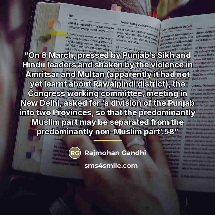 “On 8 March, pressed by Punjab’s Sikh and Hindu leaders and shaken by the violence in Amritsar and Multan (apparently it had not yet learnt about Rawalpindi district), the Congress working committee, meeting in New Delhi, asked for ‘a division of the Punjab into two Provinces, so that the…” quote by Rajmohan Gandhi