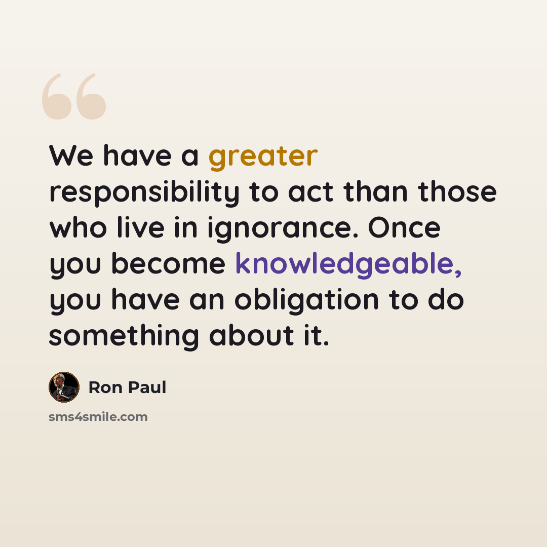 “We have a greater responsibility to act than those who live in ignorance. Once you become knowledgeable, you have an obligation to do something about it.” quote by Ron Paul