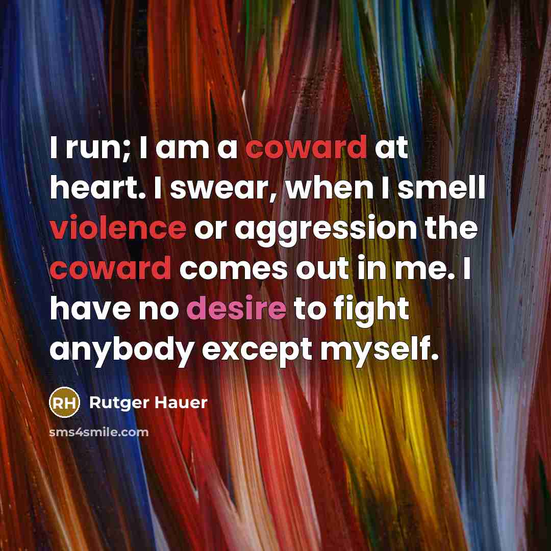 “I run; I am a coward at heart. I swear, when I smell violence or aggression the coward comes out in me. I have no desire to fight anybody except myself.” quote by Rutger Hauer