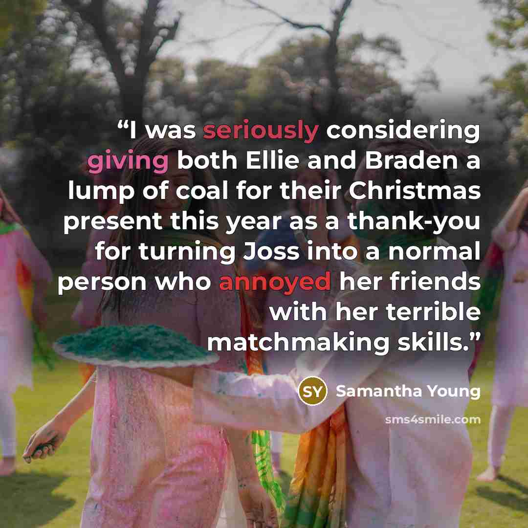 “I was seriously considering giving both Ellie and Braden a lump of coal for their Christmas present this year as a thank-you for turning Joss into a normal person who annoyed her friends with her terrible matchmaking skills.” quote by Samantha Young