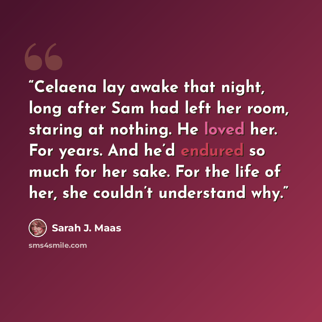 “Celaena lay awake that night, long after Sam had left her room, staring at nothing. He loved her. For years. And he’d endured so much for her sake. For the life of her, she couldn’t understand why.” quote by Sarah J. Maas