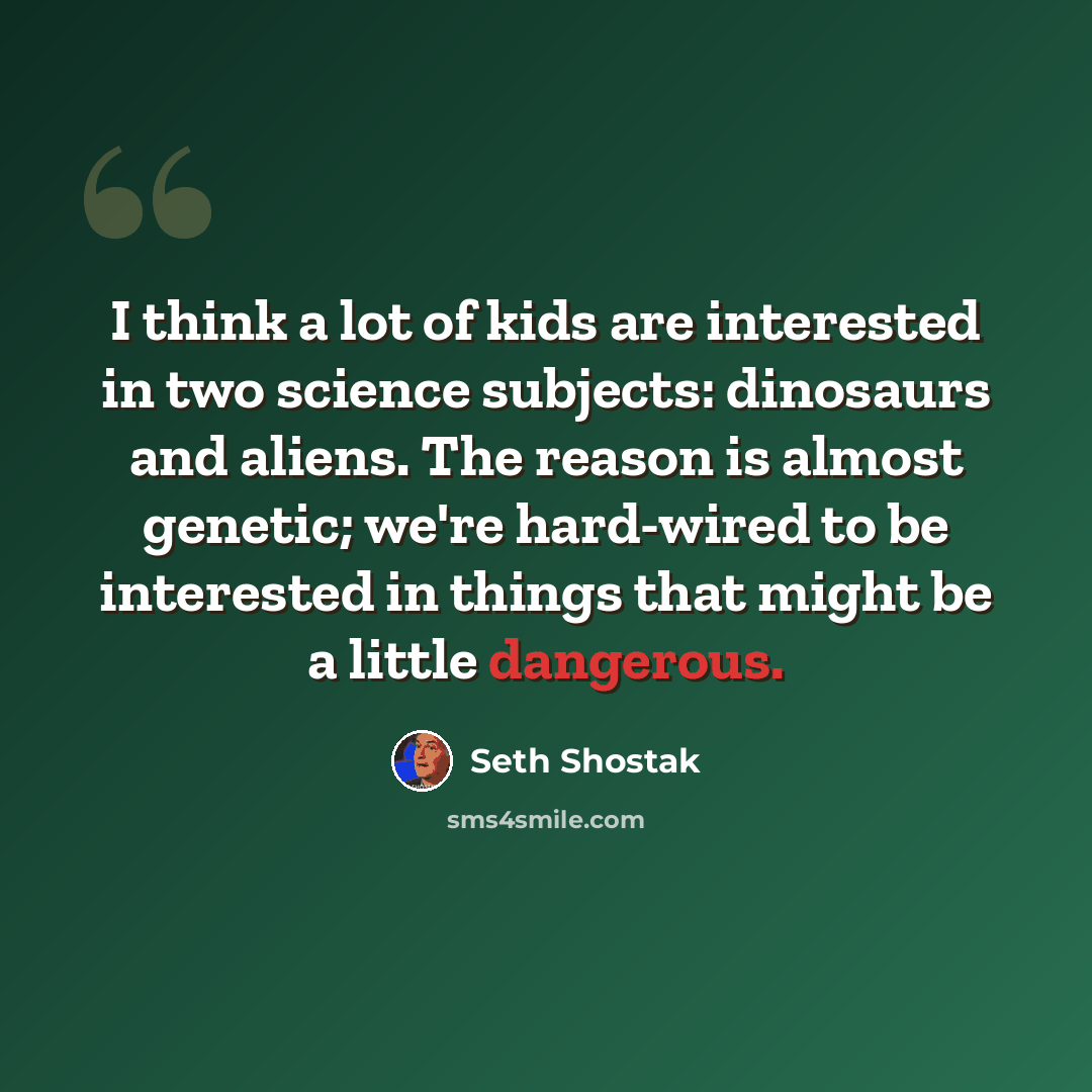 “I think a lot of kids are interested in two science subjects: dinosaurs and aliens. The reason is almost genetic; we're hard-wired to be interested in things that might be a little dangerous.” quote by Seth Shostak