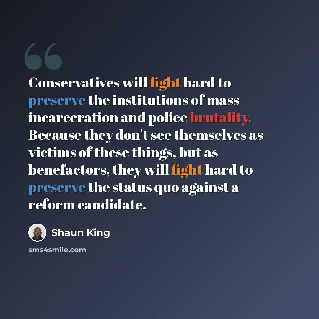 “Conservatives will fight hard to preserve the institutions of mass incarceration and police brutality. Because they don't see themselves as victims of these things, but as benefactors, they will fight hard to preserve the status quo against a reform candidate.” quote by Shaun King