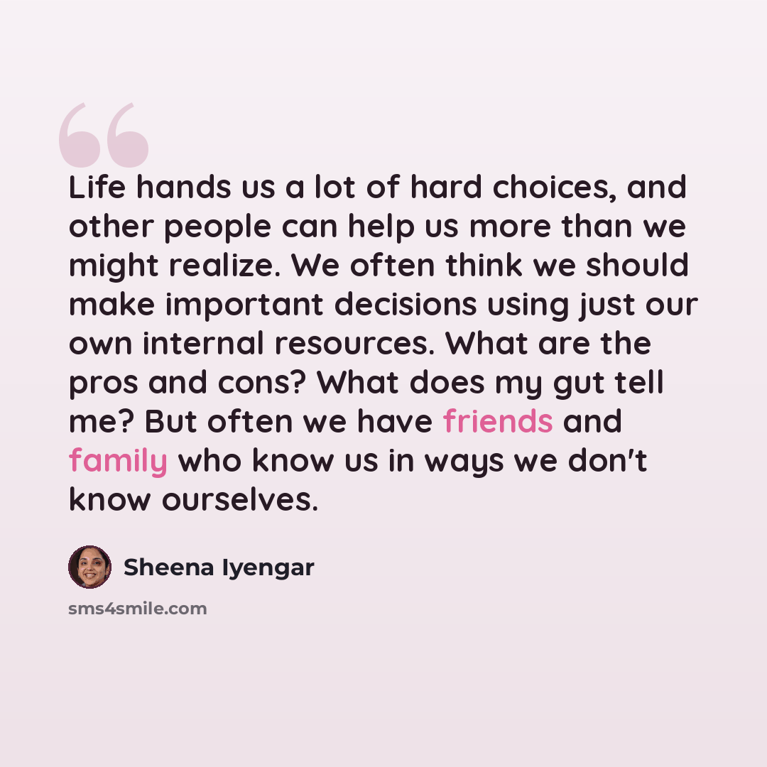 “Life hands us a lot of hard choices, and other people can help us more than we might realize. We often think we should make important decisions using just our own internal resources. What are the pros and cons? What does my gut tell me? But often we have friends and family who know us in ways we…” quote by Sheena Iyengar