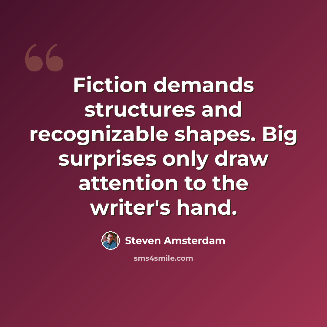 “Fiction demands structures and recognizable shapes. Big surprises only draw attention to the writer's hand.” quote by Steven Amsterdam