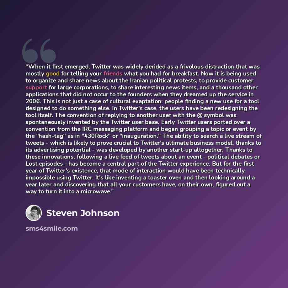 “When it first emerged, Twitter was widely derided as a frivolous distraction that was mostly good for telling your friends what you had for breakfast. Now it is being used to organize and share news about the Iranian political protests, to provide customer support for large corporations, to share…” quote by Steven Johnson
