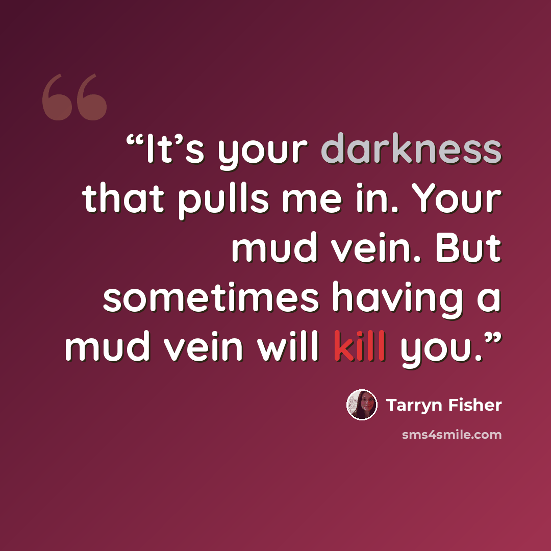 “It’s your darkness that pulls me in. Your mud vein. But sometimes having a mud vein will kill you.” quote by Tarryn Fisher