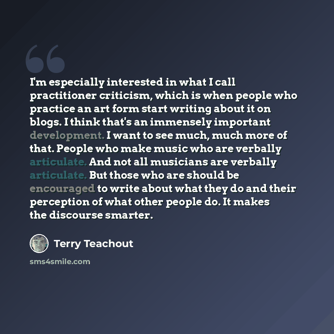 “I'm especially interested in what I call practitioner criticism, which is when people who practice an art form start writing about it on blogs. I think that's an immensely important development. I want to see much, much more of that. People who make music who are verbally articulate. And not all…” quote by Terry Teachout
