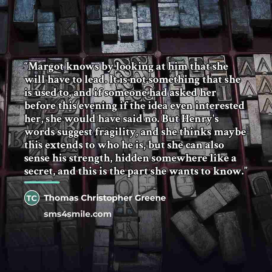 “Margot knows by looking at him that she will have to lead. It is not something that she is used to, and if someone had asked her before this evening if the idea even interested her, she would have said no. But Henry's words suggest fragility, and she thinks maybe this extends to who he is, but she…” quote by Thomas Christopher Greene