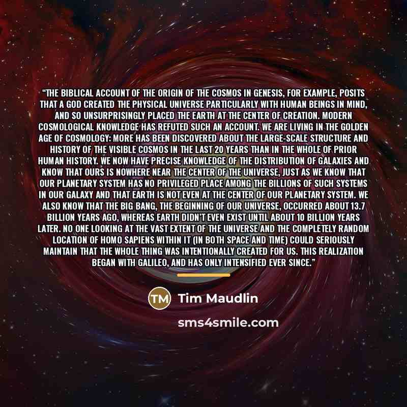 “The biblical account of the origin of the cosmos in Genesis, for example, posits that a god created the physical universe particularly with human beings in mind, and so unsurprisingly placed the Earth at the center of creation. Modern cosmological knowledge has refuted such an account. We are…” quote by Tim Maudlin