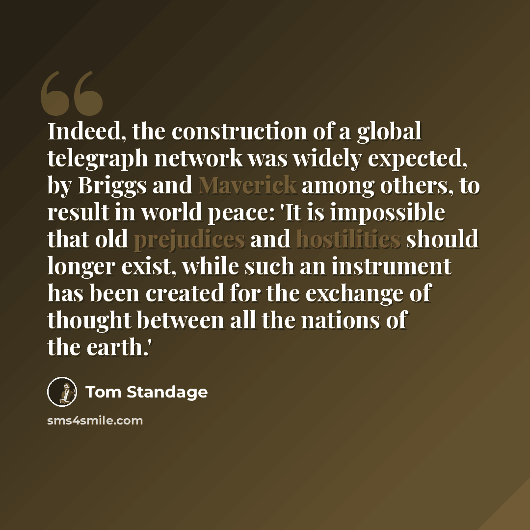 “Indeed, the construction of a global telegraph network was widely expected, by Briggs and Maverick among others, to result in world peace: 'It is impossible that old prejudices and hostilities should longer exist, while such an instrument has been created for the exchange of thought between all…” quote by Tom Standage