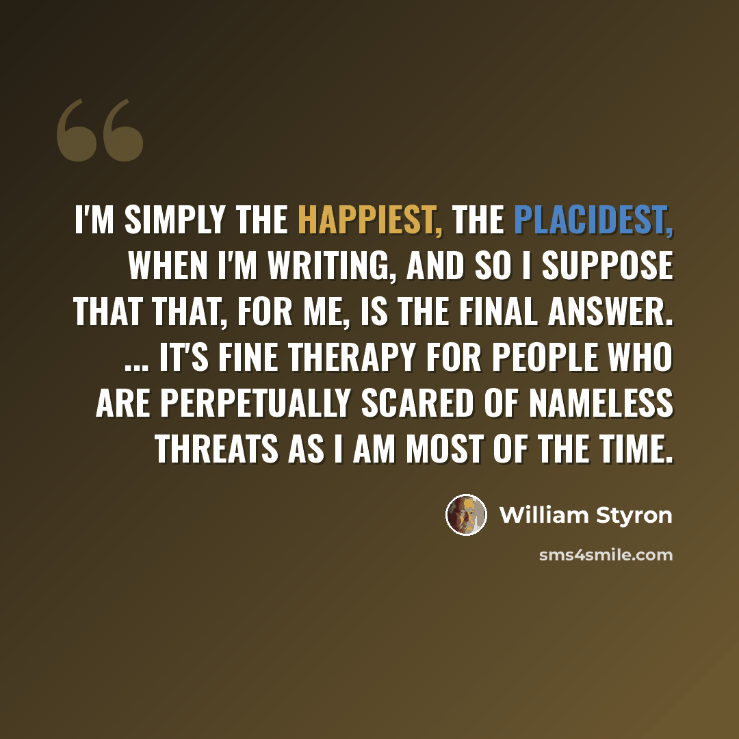 “I'm simply the happiest, the placidest, when I'm writing, and so I suppose that that, for me, is the final answer. ... It's fine therapy for people who are perpetually scared of nameless threats as I am most of the time.” quote by William Styron