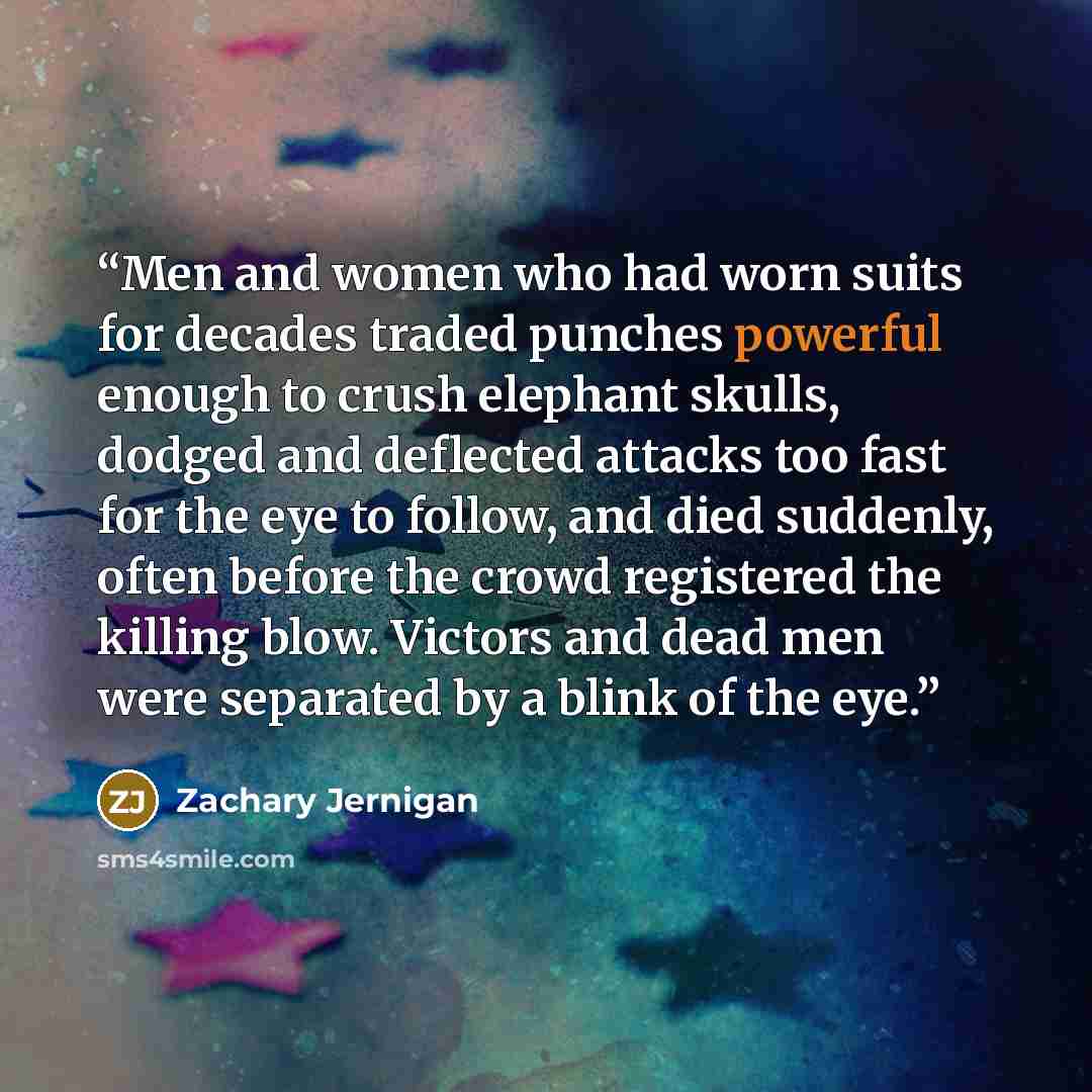 “Men and women who had worn suits for decades traded punches powerful enough to crush elephant skulls, dodged and deflected attacks too fast for the eye to follow, and died suddenly, often before the crowd registered the killing blow. Victors and dead men were separated by a blink of the eye.” quote by Zachary Jernigan