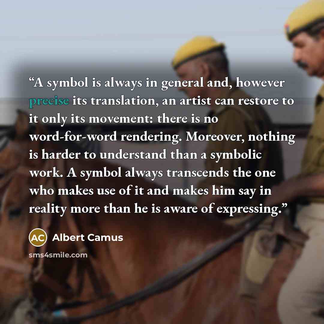 “A symbol is always in general and, however precise its translation, an artist can restore to it only its movement: there is no word-for-word rendering. Moreover, nothing is harder to understand than a symbolic work. A symbol always transcends the one who makes use of it and makes him say in…” quote by Albert Camus