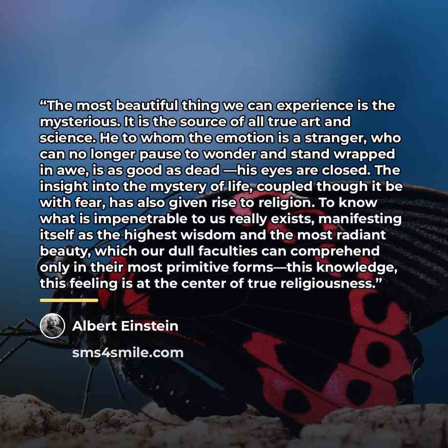 “The most beautiful thing we can experience is the mysterious. It is the source of all true art and science. He to whom the emotion is a stranger, who can no longer pause to wonder and stand wrapped in awe, is as good as dead —his eyes are closed. The insight into the mystery of life, coupled…” quote by Albert Einstein