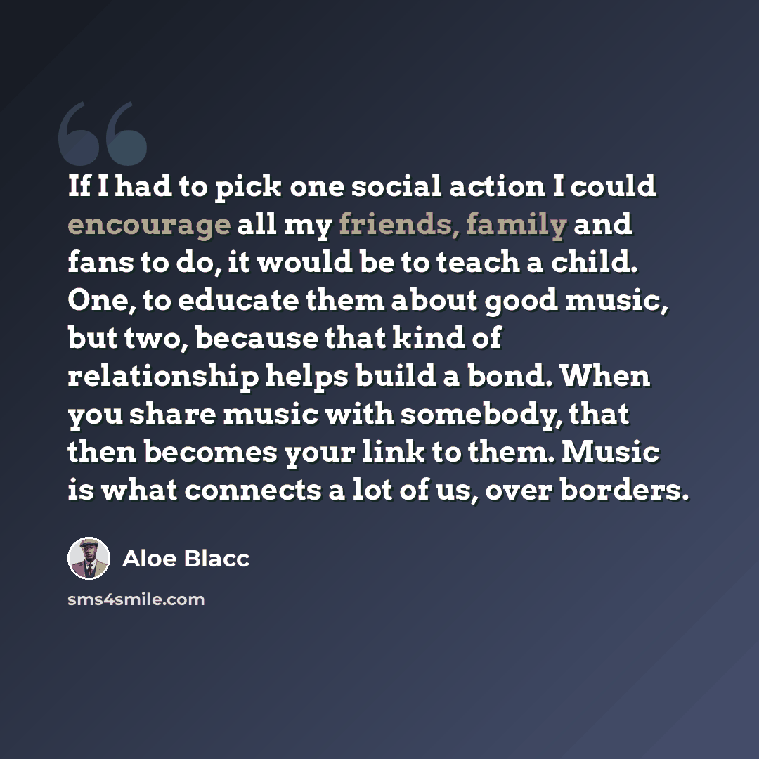 “If I had to pick one social action I could encourage all my friends, family and fans to do, it would be to teach a child. One, to educate them about good music, but two, because that kind of relationship helps build a bond. When you share music with somebody, that then becomes your link to them…” quote by Aloe Blacc
