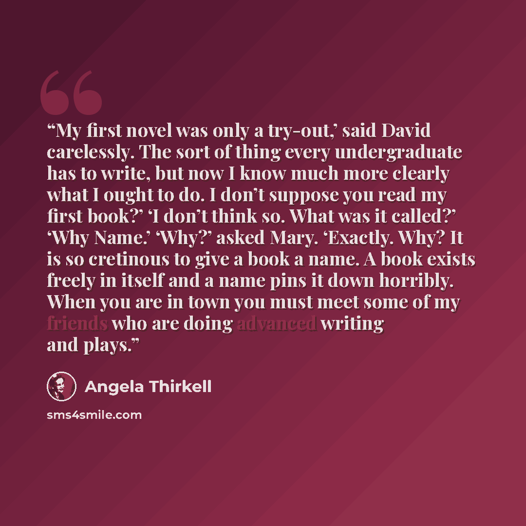 “My first novel was only a try-out,’ said David carelessly. The sort of thing every undergraduate has to write, but now I know much more clearly what I ought to do. I don’t suppose you read my first book?’ ‘I don’t think so. What was it called?’ ‘Why Name.’ ‘Why?’ asked Mary. ‘Exactly. Why? It is…” quote by Angela Thirkell