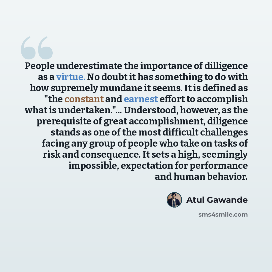 “People underestimate the importance of dilligence as a virtue. No doubt it has something to do with how supremely mundane it seems. It is defined as "the constant and earnest effort to accomplish what is undertaken."... Understood, however, as the prerequisite of great accomplishment, diligence…” quote by Atul Gawande