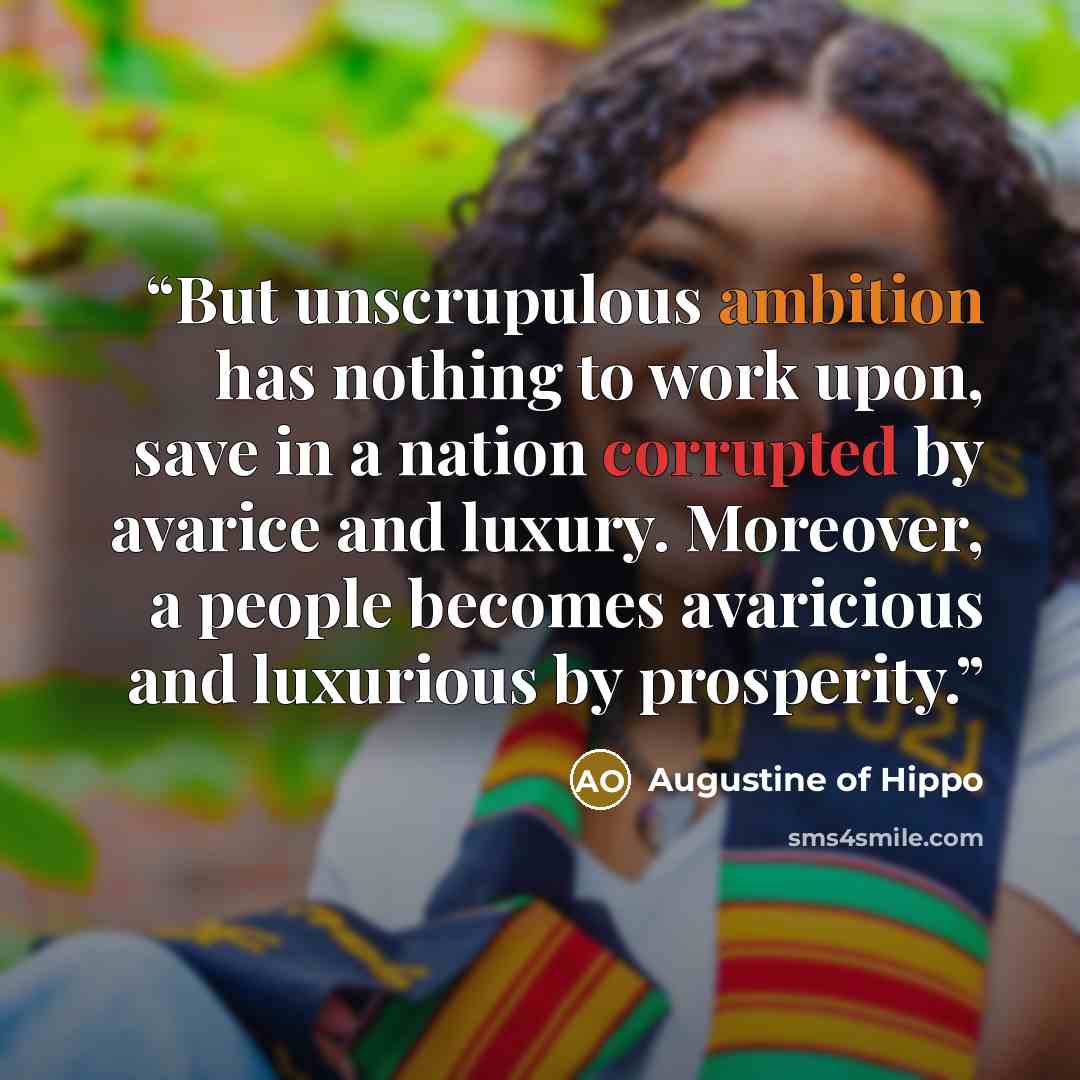 “But unscrupulous ambition has nothing to work upon, save in a nation corrupted by avarice and luxury. Moreover, a people becomes avaricious and luxurious by prosperity.” quote by Augustine of Hippo